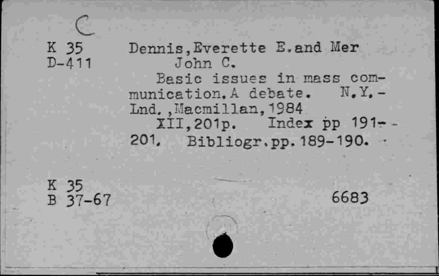 ﻿K 35 D-411
Dennis,Everette E.and Mer John C.
Basic issues in mass communication. A debate. N.Y. -Lnd. ,Macmillan,1984
XII,2O1p. Index pp 191--201. Bibliogr.pp, 189-190. •
K 35
B 37-67
6683